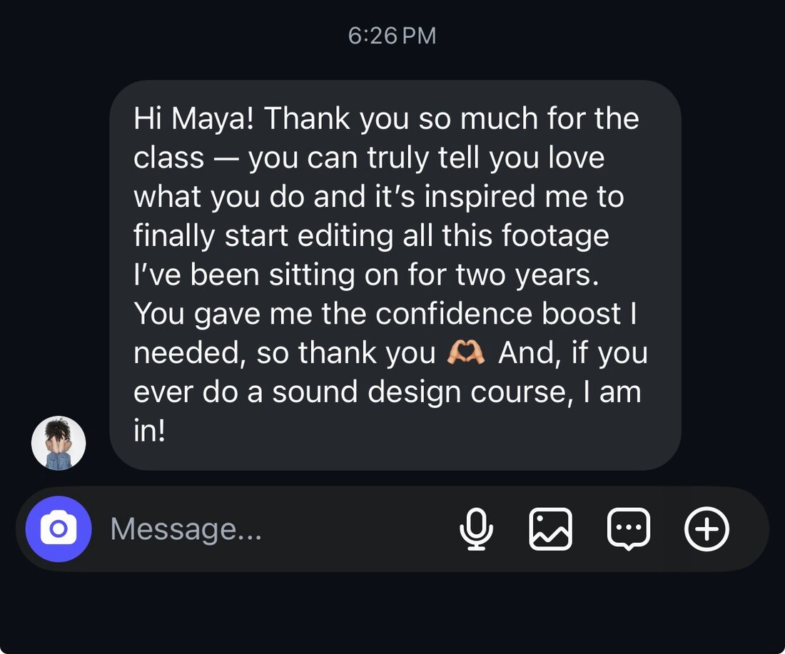 Message: Hi Maya! Thank you so much for the class, you can truly tell you love what you do and it's inspired me to finally start editing all this footage I've been sitting on for two years. You gave me the confidence boost I needed. And if you ever do a sound design course, I am in!