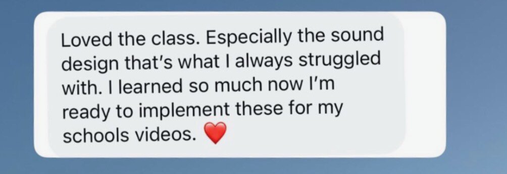 Message: Loved the class. Especially the sound design, that's what I always struggled with. I learned so much, now I'm ready to implement these for my school's videos.